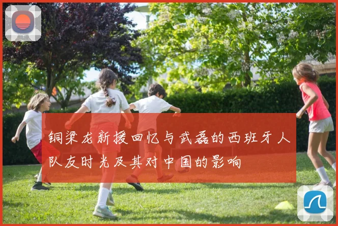 铜梁龙新援回忆与武磊的西班牙人队友时光及其对中国的影响