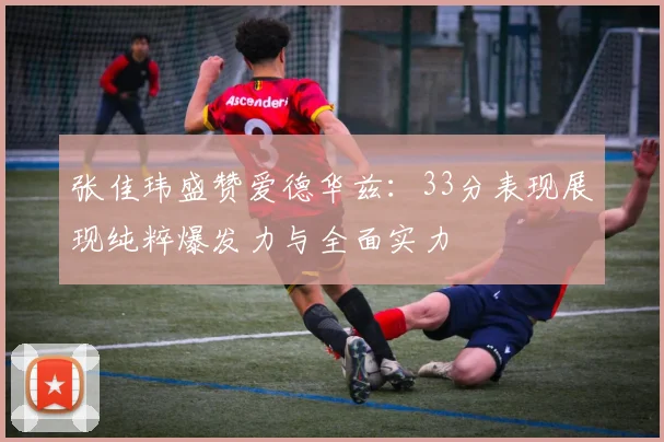 张佳玮盛赞爱德华兹：33分表现展现纯粹爆发力与全面实力