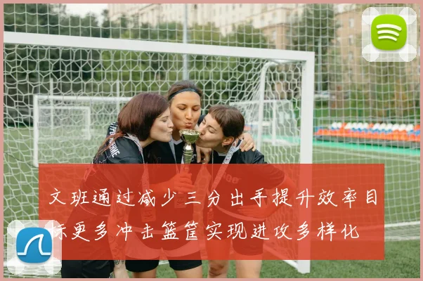 文班通过减少三分出手提升效率目标更多冲击篮筐实现进攻多样化