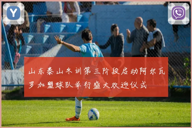 山东泰山冬训第三阶段启动阿尔瓦罗加盟球队举行盛大欢迎仪式