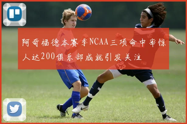 阿奇福德本赛季NCAA三项命中率惊人达200俱乐部成就引发关注