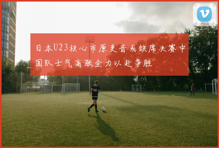 日本U23核心市原吏音或缺席决赛中国队士气高涨全力以赴争胜