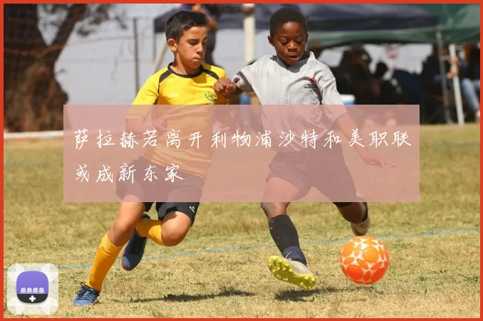 萨拉赫若离开利物浦沙特和美职联或成新东家