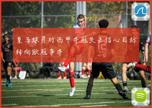 皇马球员对西甲夺冠失去信心目标转向欧冠争夺