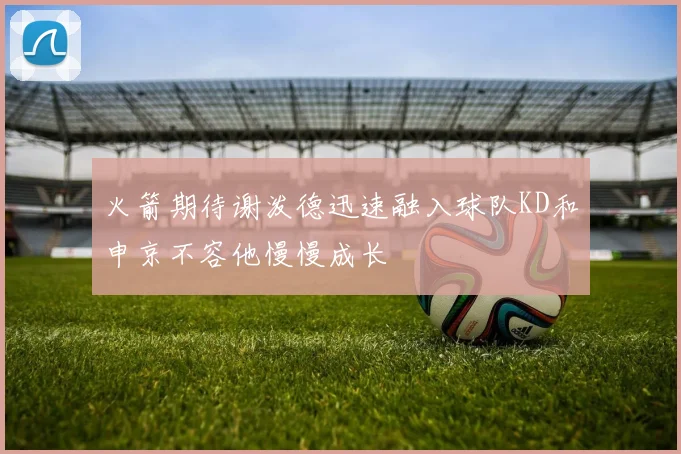 火箭期待谢泼德迅速融入球队KD和申京不容他慢慢成长