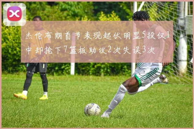 杰伦布朗首节表现起伏明显5投仅1中却抢下7篮板助攻2次失误3次