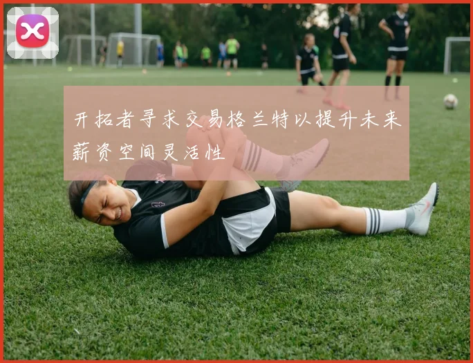 开拓者寻求交易格兰特以提升未来薪资空间灵活性