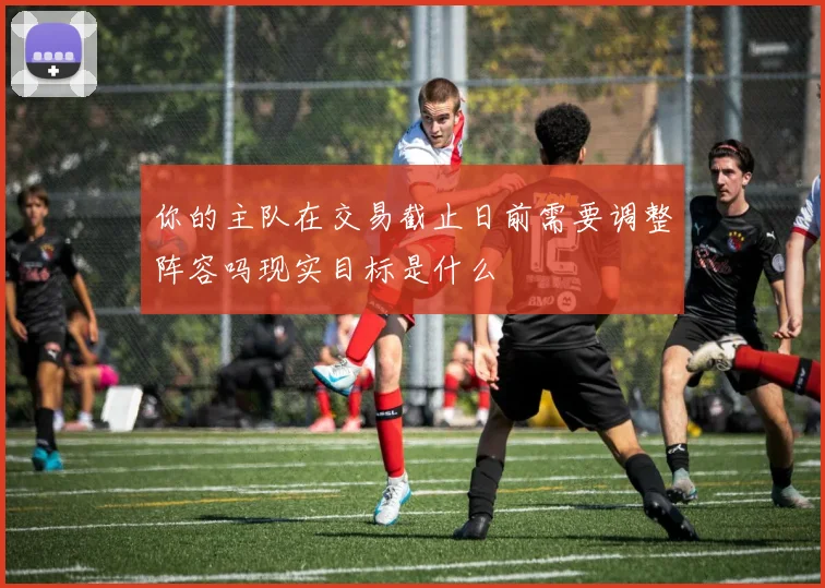 你的主队在交易截止日前需要调整阵容吗现实目标是什么