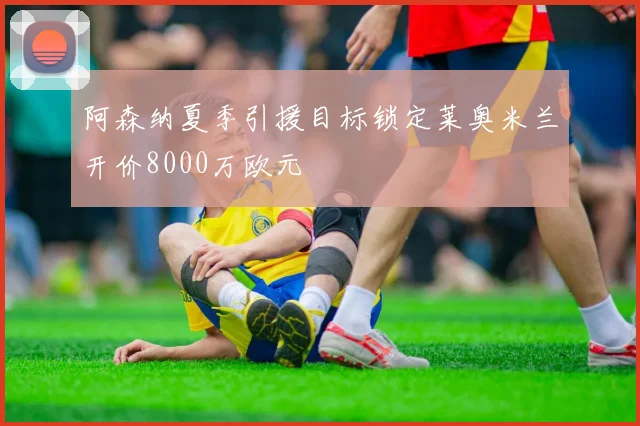 阿森纳夏季引援目标锁定莱奥米兰开价8000万欧元