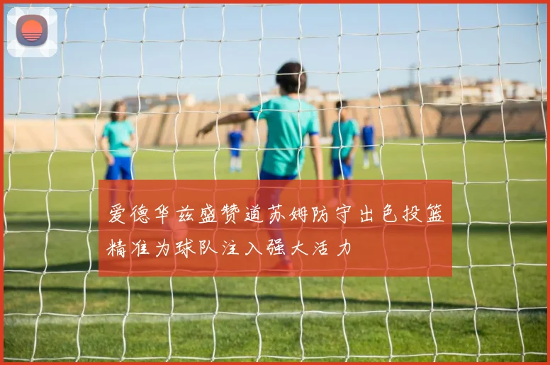 爱德华兹盛赞道苏姆防守出色投篮精准为球队注入强大活力
