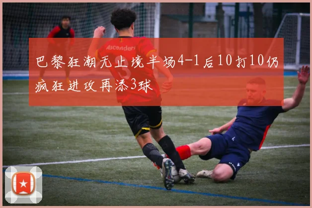 巴黎狂潮无止境半场4-1后10打10仍疯狂进攻再添3球