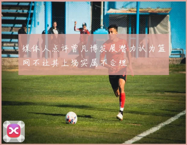 媒体人点评曾凡博发展潜力认为篮网不让其上场实属不合理
