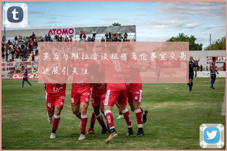 罗马与维拉洽谈租借马伦事宜交易进展引关注