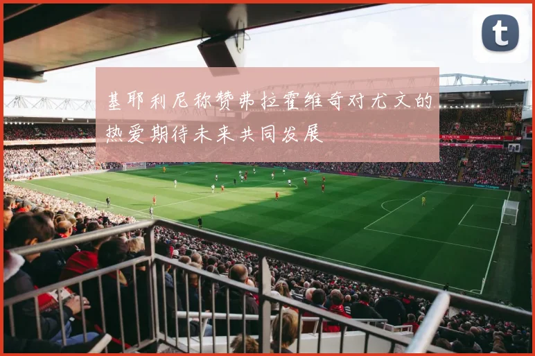 基耶利尼称赞弗拉霍维奇对尤文的热爱期待未来共同发展