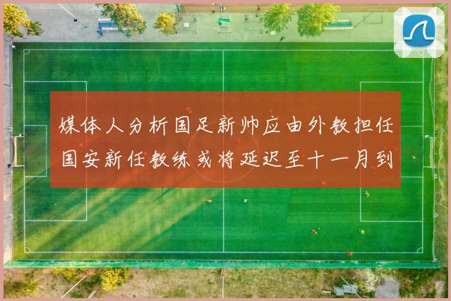 媒体人分析国足新帅应由外教担任国安新任教练或将延迟至十一月到位