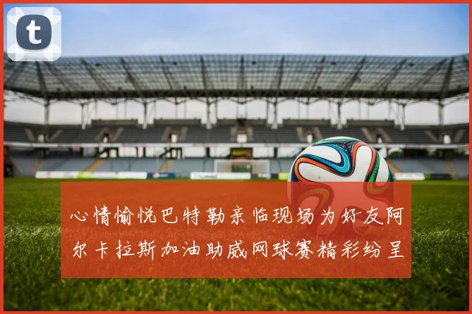 心情愉悦巴特勒亲临现场为好友阿尔卡拉斯加油助威网球赛精彩纷呈