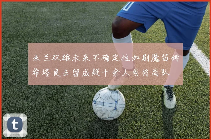 米兰双雄未来不确定性加剧魔笛姆希塔良去留成疑十余人或将离队