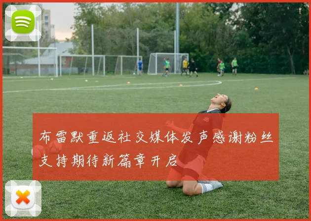 布雷默重返社交媒体发声感谢粉丝支持期待新篇章开启