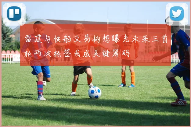 雷霆与快船交易构想曝光未来三首轮两次轮签或成关键筹码