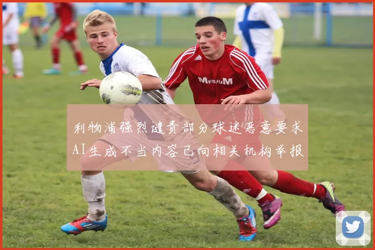 利物浦强烈谴责部分球迷恶意要求AI生成不当内容已向相关机构举报