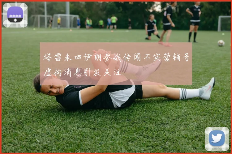 塔雷米回伊朗参战传闻不实营销号虚构消息引发关注