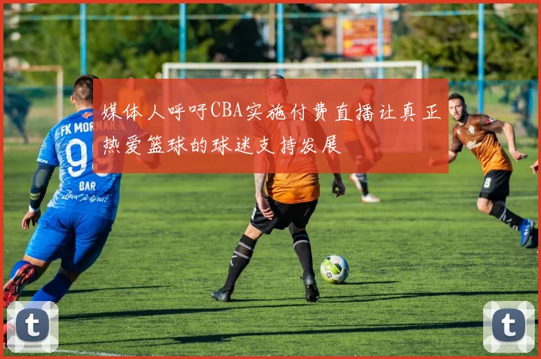媒体人呼吁CBA实施付费直播让真正热爱篮球的球迷支持发展