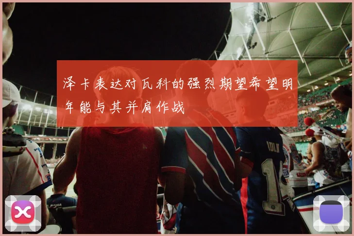 泽卡表达对瓦科的强烈期望希望明年能与其并肩作战