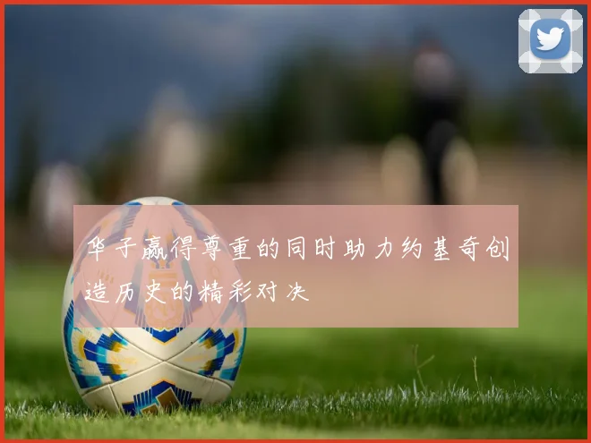 华子赢得尊重的同时助力约基奇创造历史的精彩对决