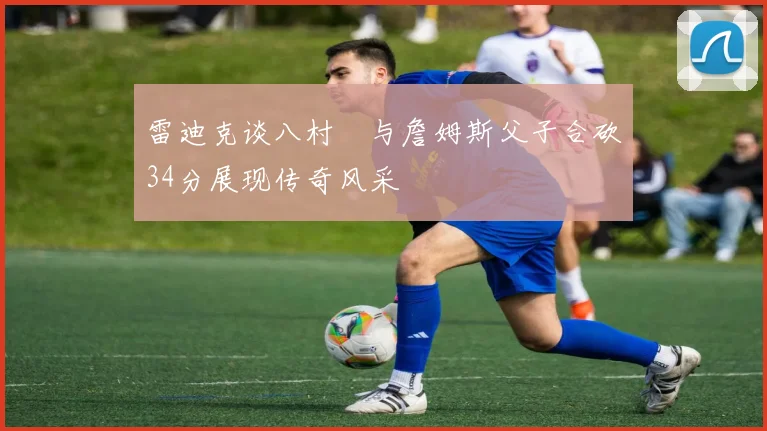 雷迪克谈八村塁与詹姆斯父子合砍34分展现传奇风采