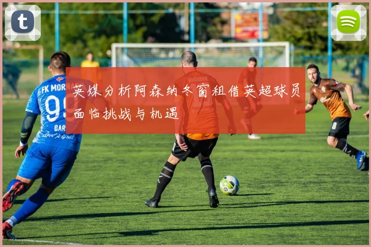 英媒分析阿森纳冬窗租借英超球员面临挑战与机遇