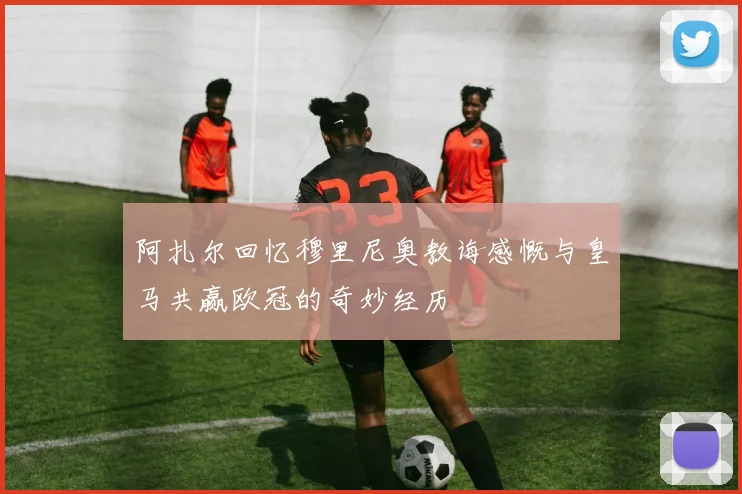 阿扎尔回忆穆里尼奥教诲感慨与皇马共赢欧冠的奇妙经历